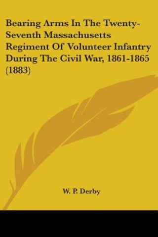 Kniha Bearing Arms In The Twenty-Seventh Massachusetts Regiment Of Volunteer Infantry During The Civil War, 1861-1865 (1883) P. Derby W.