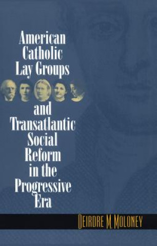 Kniha American Catholic Lay Groups and Transatlantic Social Reform in the Progressive Era Deirdre M. Maloney