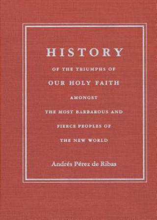 Carte HISTORY OF THE TRIUMPHS OF OUR HOLY FAITH AMONGST THE MOST BARBAROUS AND FIERCE PEOPLES OF THE NEW W Andres Perez de Ribas