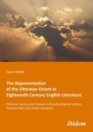 Książka Representation of the Ottoman Orient in Eigh - Ottoman Society and Culture in Pseudo-Oriental Letters, Oriental Tales, and Travel Literature Hasan Baktir