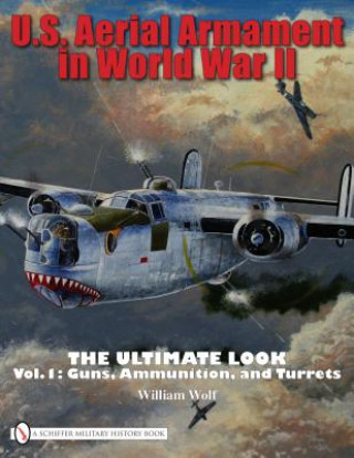 Kniha U.S. Aerial Armament in World War II Ultimate Look: Vol 1: Guns, Ammunition, and Turrets William Wolf