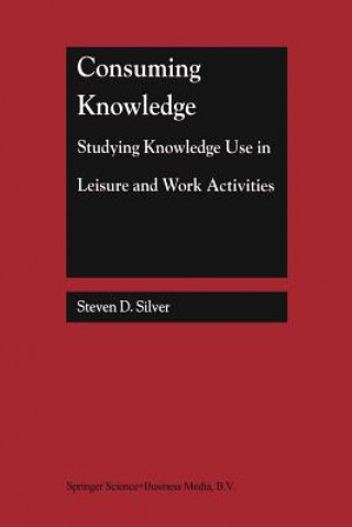 Kniha Consuming Knowledge: Studying Knowledge Use in Leisure and Work Activities Steven D. Silver