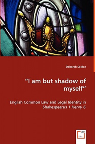 Book I am but shadow of myself - English Common Law and Legal Identity in Shakespeare's 1 Henry 6 Deborah Selden