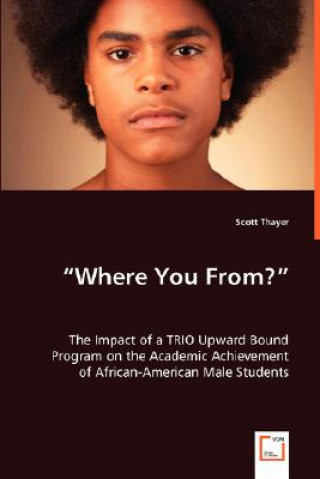 Книга Where You From? - The Impact of a TRIO Upward Bound Program on the Academic Achievement of African-American Male Students Scott Thayer