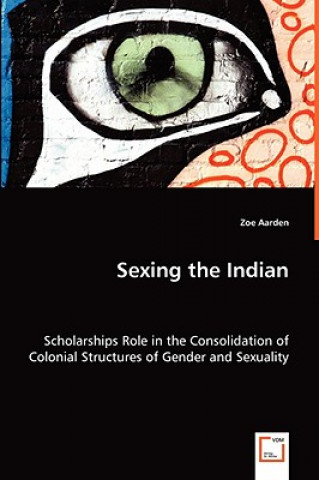 Könyv Sexing the Indian - Scholarships Role in the Consolidation of Colonial Structures of Gender and Sexuality Zoe Aarden