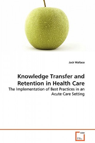 Book Knowledge Transfer and Retention in Health Care - The Implementation of Best Practices in an Acute Care Setting Jack Wallace