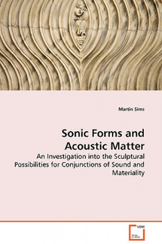 Boek Sonic Forms and Acoustic Matter - An Investigation into the Sculptural Possibilities for Conjunctions of Sound and Materiality Martin Sims