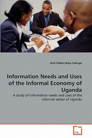 Könyv Information Needs and Uses of the Informal Economy of Uganda John Robert Ikoja Odongo