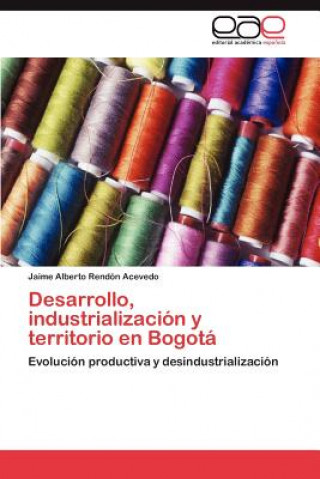 Könyv Desarrollo, Industrializacion y Territorio En Bogota Jaime Alberto Rendón Acevedo