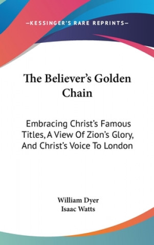 Kniha The Believer's Golden Chain: Embracing Christ's Famous Titles, A View Of Zion's Glory, And Christ's Voice To London Isaac Watts