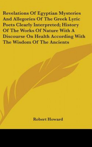 Carte Revelations Of Egyptian Mysteries And Allegories Of The Greek Lyric Poets Clearly Interpreted; History Of The Works Of Nature With A Discourse On Heal Robert Howard