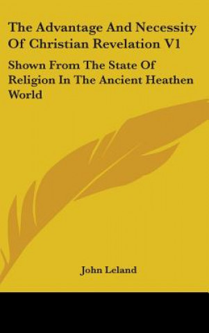 Książka The Advantage And Necessity Of Christian Revelation V1: Shown From The State Of Religion In The Ancient Heathen World John Leland