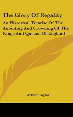 Kniha The Glory Of Regality: An Historical Treatise Of The Anointing And Crowning Of The Kings And Queens Of England Arthur Taylor