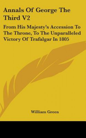 Kniha Annals Of George The Third V2: From His Majesty's Accession To The Throne, To The Unparalleled Victory Of Trafalgar In 1805 William Green