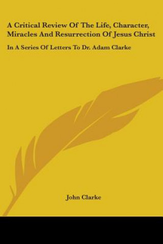 Kniha A Critical Review Of The Life, Character, Miracles And Resurrection Of Jesus Christ: In A Series Of Letters To Dr. Adam Clarke John Clarke