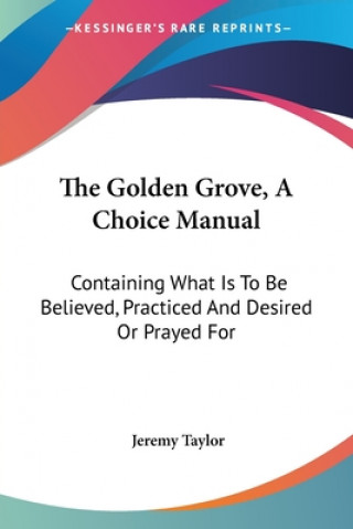 Книга The Golden Grove, A Choice Manual: Containing What Is To Be Believed, Practiced And Desired Or Prayed For Jeremy Taylor