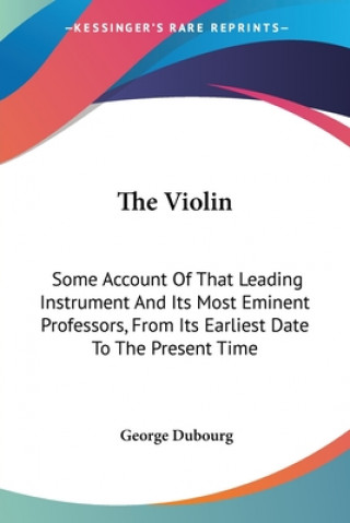 Kniha The Violin: Some Account Of That Leading Instrument And Its Most Eminent Professors, From Its Earliest Date To The Present Time George Dubourg