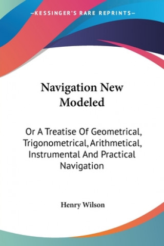 Kniha Navigation New Modeled: Or A Treatise Of Geometrical, Trigonometrical, Arithmetical, Instrumental And Practical Navigation Henry Wilson