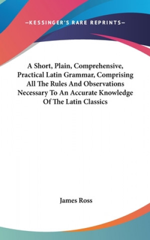 Libro A Short, Plain, Comprehensive, Practical Latin Grammar, Comprising All The Rules And Observations Necessary To An Accurate Knowledge Of The Latin Clas James Ross