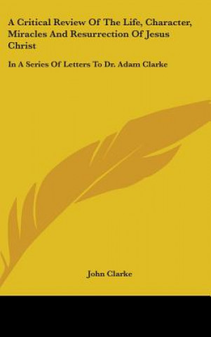 Buch A Critical Review Of The Life, Character, Miracles And Resurrection Of Jesus Christ: In A Series Of Letters To Dr. Adam Clarke John Clarke