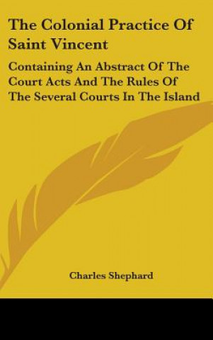 Kniha The Colonial Practice Of Saint Vincent: Containing An Abstract Of The Court Acts And The Rules Of The Several Courts In The Island Charles Shephard