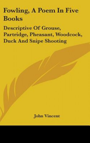 Könyv Fowling, A Poem In Five Books: Descriptive Of Grouse, Partridge, Pheasant, Woodcock, Duck And Snipe Shooting John Vincent