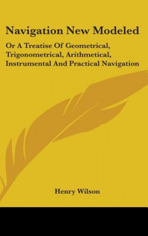 Livre Navigation New Modeled: Or A Treatise Of Geometrical, Trigonometrical, Arithmetical, Instrumental And Practical Navigation Henry Wilson