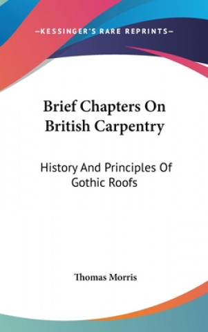 Kniha Brief Chapters On British Carpentry: History And Principles Of Gothic Roofs Thomas Morris