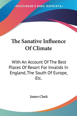 Book The Sanative Influence Of Climate: With An Account Of The Best Places Of Resort For Invalids In England, The South Of Europe, Etc. James Clark