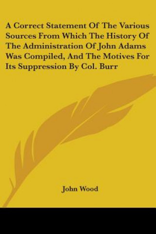 Kniha A Correct Statement Of The Various Sources From Which The History Of The Administration Of John Adams Was Compiled, And The Motives For Its Suppressio John Wood