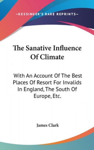 Könyv The Sanative Influence Of Climate: With An Account Of The Best Places Of Resort For Invalids In England, The South Of Europe, Etc. James Clark