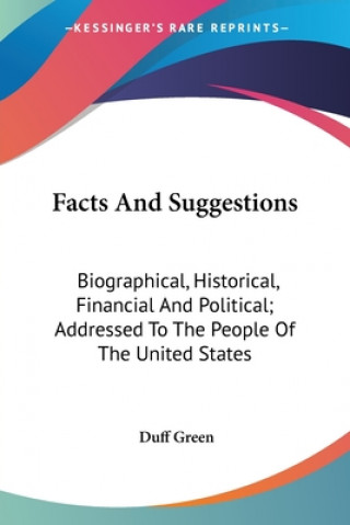 Carte Facts And Suggestions: Biographical, Historical, Financial And Political; Addressed To The People Of The United States Duff Green