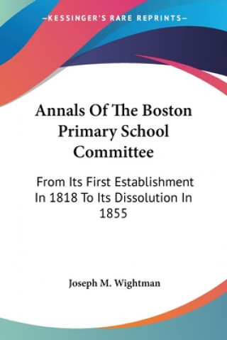 Kniha Annals Of The Boston Primary School Committee: From Its First Establishment In 1818 To Its Dissolution In 1855 Joseph M. Wightman