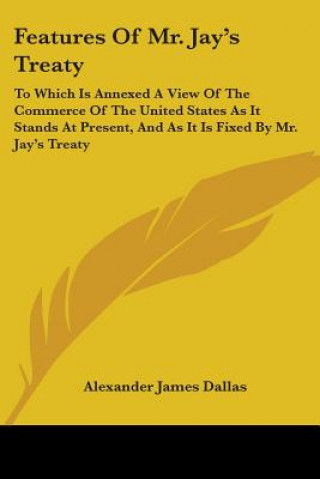 Kniha Features Of Mr. Jay's Treaty: To Which Is Annexed A View Of The Commerce Of The United States As It Stands At Present, And As It Is Fixed By Mr. Jay's Alexander James Dallas