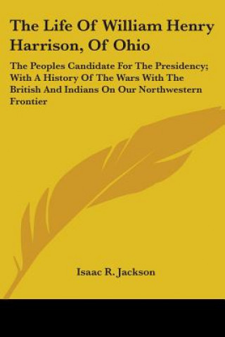 Könyv The Life Of William Henry Harrison, Of Ohio: The Peoples Candidate For The Presidency; With A History Of The Wars With The British And Indians On Our Isaac R. Jackson