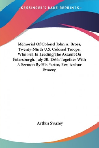 Könyv Memorial Of Colonel John A. Bross, Twenty-Ninth U.S. Colored Troops, Who Fell In Leading The Assault On Petersburgh, July 30, 1864; Together With A Se Arthur Swazey