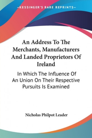 Buch An Address To The Merchants, Manufacturers And Landed Proprietors Of Ireland: In Which The Influence Of An Union On Their Respective Pursuits Is Exami Nicholas Philpot Leader