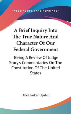 Kniha A Brief Inquiry Into The True Nature And Character Of Our Federal Government: Being A Review Of Judge Story's Commentaries On The Constitution Of The Abel Parker Upshur