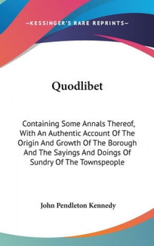 Könyv Quodlibet: Containing Some Annals Thereof, With An Authentic Account Of The Origin And Growth Of The Borough And The Sayings And Doings Of Sundry Of T John Pendleton Kennedy