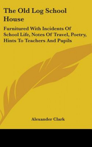 Książka The Old Log School House: Furnitured With Incidents Of School Life, Notes Of Travel, Poetry, Hints To Teachers And Pupils Alexander Clark