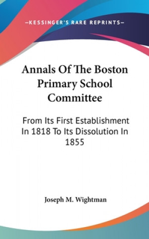 Kniha Annals Of The Boston Primary School Committee: From Its First Establishment In 1818 To Its Dissolution In 1855 Joseph M. Wightman