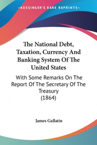 Kniha The National Debt, Taxation, Currency And Banking System Of The United States: With Some Remarks On The Report Of The Secretary Of The Treasury (1864) James Gallatin
