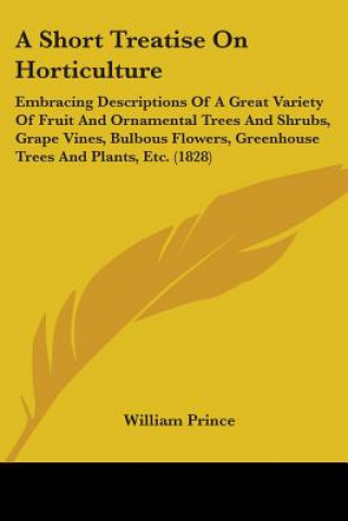 Carte A Short Treatise On Horticulture: Embracing Descriptions Of A Great Variety Of Fruit And Ornamental Trees And Shrubs, Grape Vines, Bulbous Flowers, Gr William Prince