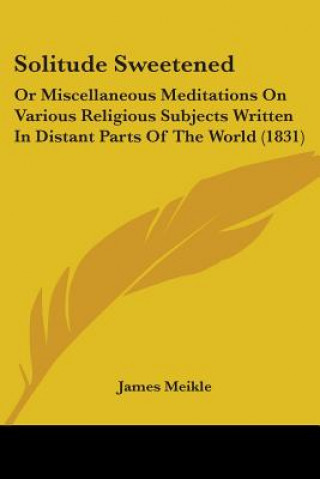 Kniha Solitude Sweetened: Or Miscellaneous Meditations On Various Religious Subjects Written In Distant Parts Of The World (1831) James Meikle