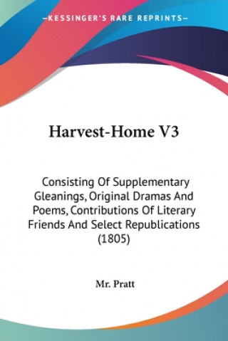 Kniha Harvest-Home V3: Consisting Of Supplementary Gleanings, Original Dramas And Poems, Contributions Of Literary Friends And Select Republications (1805) Mr. Pratt