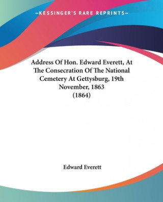 Könyv Address Of Hon. Edward Everett, At The Consecration Of The National Cemetery At Gettysburg, 19th November, 1863 (1864) Edward Everett