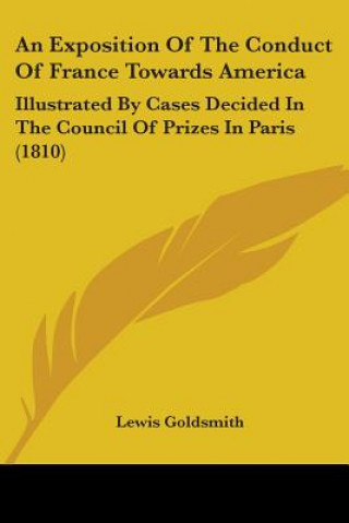 Kniha An Exposition Of The Conduct Of France Towards America: Illustrated By Cases Decided In The Council Of Prizes In Paris (1810) Lewis Goldsmith