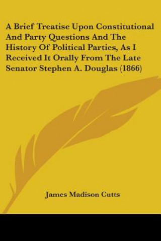 Kniha A Brief Treatise Upon Constitutional And Party Questions And The History Of Political Parties, As I Received It Orally From The Late Senator Stephen A James Madison Cutts