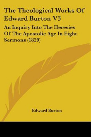 Carte The Theological Works Of Edward Burton V3: An Inquiry Into The Heresies Of The Apostolic Age In Eight Sermons (1829) Edward Burton