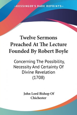 Kniha Twelve Sermons Preached At The Lecture Founded By Robert Boyle: Concerning The Possibility, Necessity And Certainty Of Divine Revelation (1708) John Lord Bishop Of Chichester